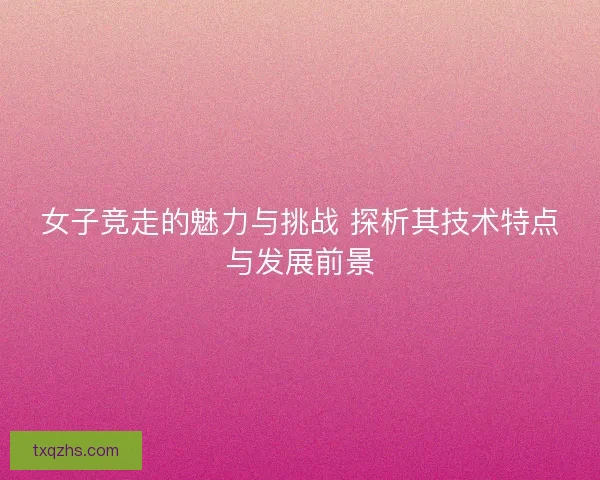 女子竞走的魅力与挑战 探析其技术特点与发展前景