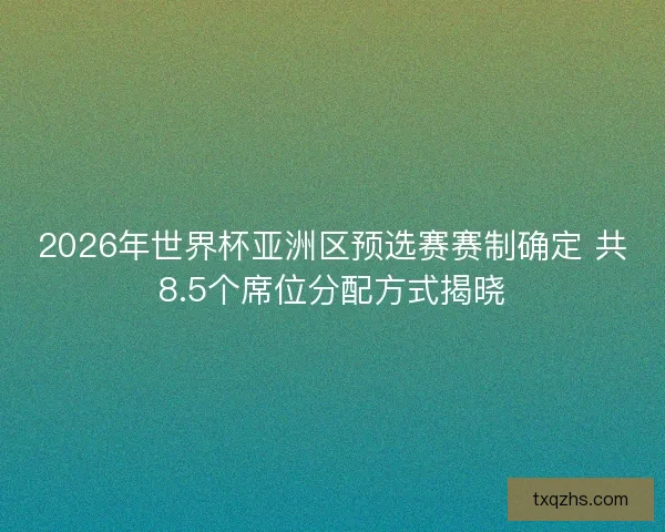 2026年世界杯亚洲区预选赛赛制确定 共8.5个席位分配方式揭晓